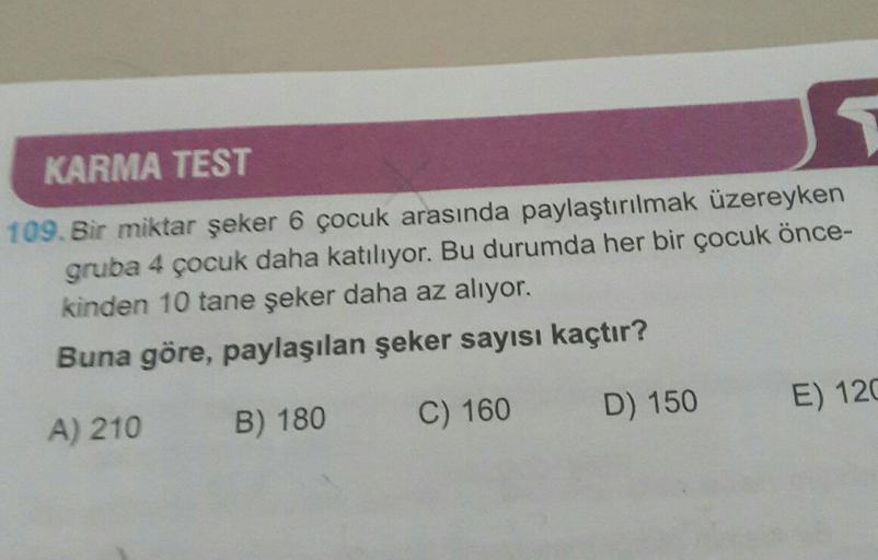 JG
KARMA TEST
109. Bir miktar şeker 6 çocuk arasında paylaştırılmak üzereyken
gruba 4 çocuk daha katılıyor. Bu durumda her bir çocuk önce-
kinden 10 tane şeker daha az alıyor.
Buna göre, paylaşılan şeker sayısı kaçtır?
D) 150
E) 120
C) 160
A) 210
B) 180
