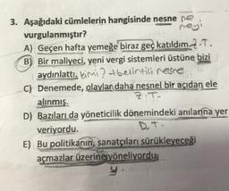 3. Aşağıdaki cümlelerin hangisinde nesne ne
vurgulanmıştır?
rey
A) Geçen hafta yemeğe biraz geç katıldım. 2.T.
B) Bir maliyeci, yeni vergi sistemleri üstüne bizi
aydınlattı. kimi ? t belirtili resne
C) Denemede, olaylar daha nesnel bir açıdan ele
alınmış.
Z.T.
D) Bazıları da yöneticilik dönemindeki anılarına yer
veriyordu.
D.T.
E) Bu politikanın sanatçıları sürükleyeceği
açmazlar üzerine yöneliyordu.