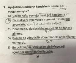 3. Aşağıdaki cümlelerin hangisinde nesne ne
vurgulanmıştır?
rey
A) Geçen hafta yemeğe biraz geç katıldım. 2.T.
B) Bir maliyeci, yeni vergi sistemleri üstüne bizi
aydınlattı. kimi ? t belirtili resne
C) Denemede, olaylar daha nesnel bir açıdan ele
alınmış.
Z.T.
D) Bazıları da yöneticilik dönemindeki anılarına yer
veriyordu.
D.T.
E) Bu politikanın sanatçıları sürükleyeceği
açmazlar üzerine yöneliyordu.
