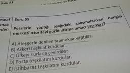 Soru 51
in hacvarpic ve
esnaf Soru 55
ması
den
Perslerin
yaptığı aşağıdaki çalışmalardan hangisi
merkezî otoriteyi güçlendirme amacı taşımaz?
A) Ateşgede denilen tapınaklar yaptılar.
B) Askerî teşkilat kurdular.
C) Ülkeyi surlarla çevirdiler.
D) Posta teşkilatını kurdular.
E) İstihbarat teşkilatını kurdular.
