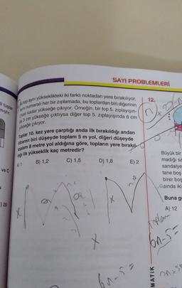 SAYI PROBLEMLERİ
12.
li tuşlar
mıştır.
Ayni numaralı her bir zıplamada, bu toplardan biri diğerinin
ni top ayni yükseklikteki iki farklı noktadan yere bırakılıyor.
2 katı kadar yükseğe çıkıyor. Örneğin, bir top 5. zıplayışın-
yükseğe çıktıysa diğer top 5. zıplayışında 6 cm
da 3 cm
yükseğe çıkıyor.
itibaren biri düşeyde toplam 5 m yol, diğeri düşeyde
Toplar 10. kez yere çarptığı anda ilk birakıldığı andan
toplam 8 metre yol aldığına göre, topların yere bırakıl,
diği ilk yükseklik kaç metredir?
B) 1,2
C) 1,5
D) 1,8
E) 2
A) 1
ve C
Büyük bir
madığı sa
sandalye
tane boş
birer bos
sinda iki
do
u
a
X
Buna g
E) 29
A) 12
X
Kaplan
x
on-5-
bursa
MATIK
Ons