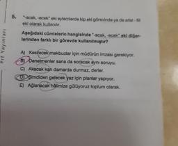 5.
"-acak, -ecek" eki eylemlerde kip eki görevinde ya da sifat-
eki olarak kullanılır.
Aşağıdaki cümlelerin hangisinde "-acak, -ecek oki diğer
lerinden farklı bir görevde kullanılmıştır?
Pri Yayinlar
A) Kesilecek makbuzlar için müdürün imzası gerekiyor.
B
b) Denetmenler sana da soracak aynı soruyu.
C Akacak kan damarda durmaz, derler.
DŞimdiden gelecek yaz için planlar yapıyor.
E) Ağlanacak hâlimize gülüyoruz toplum olarak