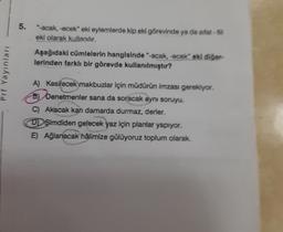 5.
"-acak, -ecek" eki eylemlerde kip eki görevinde ya da sifat-
eki olarak kullanılır.
Aşağıdaki cümlelerin hangisinde "-acak, -ecek oki diğer
lerinden farklı bir görevde kullanılmıştır?
Pri Yayinlar
A) Kesilecek makbuzlar için müdürün imzası gerekiyor.
B
b) Denetmenler sana da soracak aynı soruyu.
C Akacak kan damarda durmaz, derler.
DŞimdiden gelecek yaz için planlar yapıyor.
E) Ağlanacak hâlimize gülüyoruz toplum olarak
