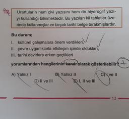 AR
Urartularin hem çivi yazısını hem de hiyeroglif yazı-
yi kullandığı bilinmektedir. Bu yazıları kil tabletler üze-
rinde kullanmışlar ve birçok tarihî belge bırakmışlardır.
Bu durum;
I. kültürel çalışmalara önem verdikleri,
II. çevre uygarlıklarla etkileşim içinde oldukları,
III. tarihi devirlere erken geçtikleri
yorumlarından hangilerinin kanıtr olarak gösterilebilir?
+
A) Yalnız
C) ve II
B) Yalnız II
E) I, II ve III
D) II ve III
13