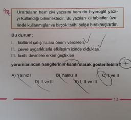 AR
Urartularin hem çivi yazısını hem de hiyeroglif yazı-
yi kullandığı bilinmektedir. Bu yazıları kil tabletler üze-
rinde kullanmışlar ve birçok tarihî belge bırakmışlardır.
Bu durum;
I. kültürel çalışmalara önem verdikleri,
II. çevre uygarlıklarla etkileşim içinde oldukları,
III. tarihi devirlere erken geçtikleri
yorumlarından hangilerinin kanıtr olarak gösterilebilir?
+
A) Yalnız
C) ve II
B) Yalnız II
E) I, II ve III
D) II ve III
13
