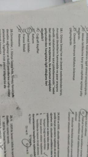Un Old
Anadolu topraklarını işgal etmeyi amaçlamışlardır.
D) Alman birliklerine karşı yeni cepheler açmaya çalış-
mışlardır.
2) Osmanlı Almanya ittifakını önlemeye
çalışmışlardır.
iresinin kabul edilmesi
D) Islahat Fermanı'nda azunluktann isterler
Odeyerek askerlikten muaf olabileceklerinin
edilmesi
Mebuslar Meclisine nüfuslan oranında
Osmanlı tebaasının milletvekili seçebilmesi
18.1. Dünya Savaşı'nın en önemli nedenlerinden birisi,
Avrupalı devletlerin hammadde ve pazar arayışına
yönelik rekabetlerinin iyice şiddetlenmesidir." tezini
ileri süren bir araştırmacı, bu durumun aşağıdaki
gelişmelerden hangisiyle ilgili olduğunu ileri
sürebilir?
A) Coğrafi Keşifler
Reform
C) Sanayi inkılabi
Fransız ihtilali
Rönesans
24.XVII ve XVIII. yüzyılda yagılmak istenen
yenilik karşıtı çevrelerin tepkisiyle sık sık kes
uğrarken XIX. yüzyldaki yeniliklerin daha ka
yapılabilmesi ve daha kala olması,
L Yeniçeri Ocağı'nın kaldinimasi
Lilimiye sinfinin etkisini kaybetmesi
III. Yeniliklerde batının örnek alınması
durumlarından hangileriyle açıklanabilir?
A) Yalnız 8) Yang
D) i vel E) Vui velli
19. Osmanlılar, I. Dünya Savaşı'nda, Süveyş Kanalı'nda
denetim sağlamayı ve Bakü petrollerine sahip olmayı
planlarken, İngiltere Irak petrol bölgelerini ele
251808'de Sened-1 ittifak ile ayanl
özellikleri resmen tanındı.
1839'da Tanzimat Fermanı ile her
