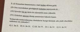 2. (1 Kimselere benzemeyen o hali birden aklıma geldi.
(m Onu seyrederken gördüğünde öylesine şaşırıyordu ki...
(ID içimden bir an derin bir pişmanlık sizısı yükseldi.
(IV) Giderken ansızın donup pencereme bakardı bazen.
Yukarıda numaralanmış cümlelerin hangi ikisinde altı çizili sözcükler
anlamea en yakındır?
A) I. ile II. B) II. ile III. C) III. ile IV. D) I. ile IV. E) II. ile IV.
