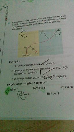 ab
nw=
YAYINLARI
5.
Sürtünmelerin ihmal edildiği ortamdaki, sayfa düzlemine dik
B, ve B2 manyetik alanlarında fırlatılan elektron, merkezleri
04 ve O2 noktaları olan şekildeki çembersel yörüngeyi
izlemektedir.
O2
BX
40
vo
31
d
01
Elektron
Buna göre;
I. By ve B2 manyetik alanlarr zit yönlüdür.
II. Elektronun B2 manyetik alanındaki hız büyüklüğü
B'dekinden büyüktür.
III. B2 manyetik alan şiddeti, B (dekinden büyüktür.
yargılarından hangileri doğrudur?
A) Yalnız!
C) I ve III
B) Yalnız II
D) e II
E) II ve III
