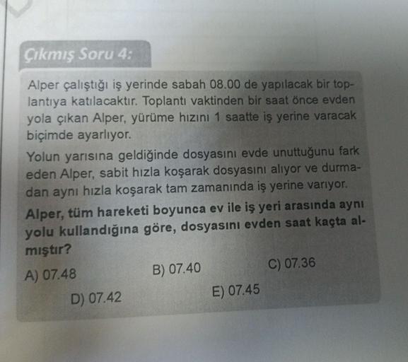 Çıkmış Soru 4.
Alper çalıştığı iş yerinde sabah 08.00 de yapılacak bir top-
lantıya katılacaktır. Toplantı vaktinden bir saat önce evden
yola çıkan Alper, yürüme hızını 1 saatte iş yerine varacak
biçimde ayarlıyor.
Yolun yarısına geldiğinde dosyasını evde