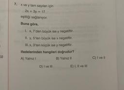 7. x ve y tam sayıları için
2x + 3y = 17
eşitliği sağlanıyor.
Buna göre,
I. X, 7'den büyük ise y negatiftir.
II. y, 5'ten büyük ise x negatiftir.
III. x, 3'ten küçük ise y negatiftir.
ifadelerinden hangileri doğrudur?
A) Yalnız!
B) Yalnız II
33
C) I ve II
D) I ve III
E) I, II ve III