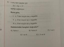 7. x ve y tam sayıları için
2x + 3y = 17
eşitliği sağlanıyor.
Buna göre,
I. X, 7'den büyük ise y negatiftir.
II. y, 5'ten büyük ise x negatiftir.
III. x, 3'ten küçük ise y negatiftir.
ifadelerinden hangileri doğrudur?
A) Yalnız!
B) Yalnız II
33
C) I ve II
D) I ve III
E) I, II ve III
