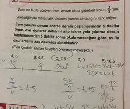 Sabit bir hızla yürüyen Irem, evden okula giderken yolun günü
yürüdüğünde matematik defterini yanına almadığını fark ediyor.
İrem yoluna devam ederse dersin başlamasından 5 dakika
önce, eve dönerek defterini alıp tekrar yola çıkarsa dersin
başlamasından 5 dakika sonra okula varacağına göre, ev ile
okul arasını kaç dakikada almaktadır?
(Evin içindeki zaman kayıpları önemsenmeyecektir.)
A) 5 B) 6,5
D) 9
E) 10,5
2x
3
okul vttsu-sut-254
Bor=uut
5x
(C) 2,5
I=ts
3=t+5 t - 32
v
3
2
X
V-su
sx - AISU