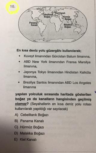 10.
kiel Kanale
Cebelltarika
Boğazi
Hürmüz
Boğazi
Panama
Kanali
09x
Malakka
Boğazı
.
En kısa deniz yolu güzergâhı kullanılarak;
Kuveyt limanından Gürcistan Batum limanına,
ABD New York limanından Fransa Marsilya
limanina,
Japonya Tokyo limanından Hindistan Kalküta
limanina,
Brezilya Santos limanından ABD Los Angeles
limanına
.
yapılan yolculuk sırasında haritada gösterilen
boğaz ya da kanalların hangisinden geçilmiş
olamaz? (Seyahatlerin en kısa deniz yolu rotası
kullanılarak yapıldığı var sayılacak)
A) Cebelitarık Boğazı
B) Panama Kanali
C) Hürmüz Boğazı
D) Malakka Boğazı
E) Kiel Kanali