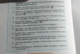 Aşağıdaki cümleler ögelerine yanlış ayrılmışsa ayraç içine (1)
doğru ayrılmışsa (D) yazınız.
1) Destan; / çok eski zamanlarda yaşanan doğal afetler ve toplumsal
olaylar sonucunda / ortaya çıkan bir edebi türdür. O
2) Destanlar, / bir toplumun yaşayışıyla ilgili savaş, göç, felaket gibi olay-
ların ve kahramanların olağanüstü özelliklerle verildiği manzur
öykülerdir.
3) Yunan edebiyatı ozanı Homeros'un/"İlyada” ve “Odysseia" adlı yapit-
ları / doğal destan örneğidir.
7 l
4 Fazıl Hüsnü Dağlarca, / "Üç Şehitler Destani achi-yapitiyla / yapma
destana / damgasını vurmuştur.
5) Destan, / halk edebiyatındaki / en uzun nazım biçimidir. ( )
6) Oğuz Atay, / "Bir Bilim Adamının Romanı" adlı yapıtında / üniversite-
deki hocası Prof. Mustafa inan'ın yaşamini / anlatmıştır. ( )
7) Nurullah Ataç, / düzyazıda / devrik cümlenin / kullanılmasının doğru-
luğunu / savunmuştur. ( )
8) İstanbul öykücüsü olarak tanınan Sait Faik Abasıyanık, / öykülerinde
sıradan insanlarin yaşamlarını / şiirsel bir dille / anlatır. ( )
9) Toplumsal gerçekleri / yansıtan / birçok roman / bir tutanak niteliği
taşır. ( )
10) Necip Fazıl Kısakürek, / şiirlerinde / madde-ruh tezadını / anlattığı için
/ öne çıkmıştır. ( )