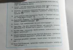 Aşağıdaki cümleler ögelerine yanlış ayrılmışsa ayraç içine (1)
doğru ayrılmışsa (D) yazınız.
1) Destan; / çok eski zamanlarda yaşanan doğal afetler ve toplumsal
olaylar sonucunda / ortaya çıkan bir edebi türdür. O
2) Destanlar, / bir toplumun yaşayışıyla ilgili savaş, göç, felaket gibi olay-
ların ve kahramanların olağanüstü özelliklerle verildiği manzur
öykülerdir.
3) Yunan edebiyatı ozanı Homeros'un/"İlyada” ve “Odysseia" adlı yapit-
ları / doğal destan örneğidir.
7 l
4 Fazıl Hüsnü Dağlarca, / "Üç Şehitler Destani achi-yapitiyla / yapma
destana / damgasını vurmuştur.
5) Destan, / halk edebiyatındaki / en uzun nazım biçimidir. ( )
6) Oğuz Atay, / "Bir Bilim Adamının Romanı" adlı yapıtında / üniversite-
deki hocası Prof. Mustafa inan'ın yaşamini / anlatmıştır. ( )
7) Nurullah Ataç, / düzyazıda / devrik cümlenin / kullanılmasının doğru-
luğunu / savunmuştur. ( )
8) İstanbul öykücüsü olarak tanınan Sait Faik Abasıyanık, / öykülerinde
sıradan insanlarin yaşamlarını / şiirsel bir dille / anlatır. ( )
9) Toplumsal gerçekleri / yansıtan / birçok roman / bir tutanak niteliği
taşır. ( )
10) Necip Fazıl Kısakürek, / şiirlerinde / madde-ruh tezadını / anlattığı için
/ öne çıkmıştır. ( )
