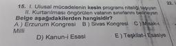 22.
15. I. Ulusal mücadelenin kesin programı niteliği taşıyan
II. Kurtarılması öngörülen vatanın sınırlarını belirleyen
Belge aşağıdakilerden hangisidir?
A) Erzurum Kongresi B) Sivas Kongresi C) Misak-
Milli
D) Kanun-i Esasi
E) Teşkilat-i Esasiye
