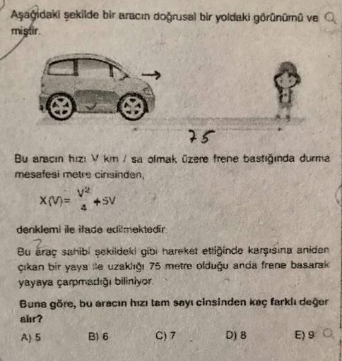 Aşağıdaki şekilde bir aracın doğrusal bir yoldaki görünümü ve a
mistir.
75
Bu aracın hızı Van / sa olmak üzere frene bastığında durma
mesafesi metre cinsinden,
X(V)=
v2
+ SV
4
denklemi ile iade edilmektedir.
Bu araç sahibi şekildeki gibi hareket ettiğinde