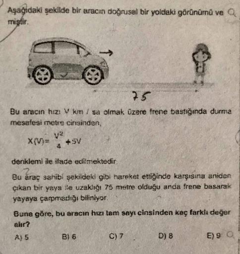 Aşağıdaki şekilde bir aracın doğrusal bir yoldaki görünümü ve a
mistir.
75
Bu aracın hızı Van / sa olmak üzere frene bastığında durma
mesafesi metre cinsinden,
X(V)=
v2
+ SV
4
denklemi ile iade edilmektedir.
Bu araç sahibi şekildeki gibi hareket ettiğinde 