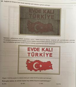40. Aşağıda bir firmanın özel olarak yaptırdığı ışıklı tabelanın görseli verilmiştir.
EVDE KALI
TÜRKIYE
Tabelanın işıklandırma sistemi, açıldıktan sonra 1 dakika boyunca tabelayı aşağıdaki gibi aydınlatmakta; ardından
10 dakikalık aralıklarla önce 2 dakika, sonra 4 dakika, sonra 8 dakika şeklinde her defasında dakika cinsinden 2'nin tam
sayı kuvvetlerine eşit artan süreler boyunca tabelayı aydınlatmaya devam etmektedir.
EVDE KAL!
TÜRKİYE
G
Akşam 19.00'da açılan bu tabela ertesi gün sabah 06.00'ya kadar açık kalmıştır.
Buna göre tabela, bu sürede toplam kaç dakika boyunca aydınlatılmıştır?
A) 470
B) 480
C) 560
D) 570