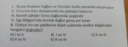 1. Kuzey Anadolu Dağları ve Toroslar farklı zamanda oluşmuştur
II. Erzurum-Kars dolaylarında lav platoları bulunur
III. Karstik sahalar Toros Dağlarında yaygındır
IV. Ege Bölgesi'nde kıvrımlı dağlar geniş yer tutar
9. Türkiye'nin yer şekillerine ilişkin yukarıda verilen bilgilerden
hangileri doğrudur?
A) I ve 11
B) I ve IV
C) II ve III
D) Il ve IV
E) III ve IV