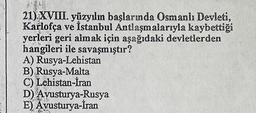 21) XVIII. yüzyılın başlarında Osmanlı Devleti,
Karlofça ve İstanbul Antlaşmalarıyla kaybettiği
yerleri geri almak için aşağıdaki devletlerden
hangileri ile savaşmıştır?
A) Rusya-Lehistan
B) Rusya-Malta
C) Lehistan-İran
D) Avusturya-Rusya
E) Avusturya-İran