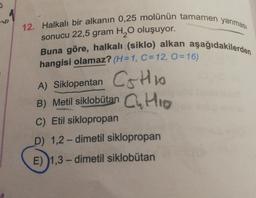 12. Halkalı bir alkanin 0,25 molünün tamamen yanması
sonucu 22,5 gram H2O oluşuyor.
Buna göre, halkalı (siklo) alkan aşağıdakilerden
hangisi olamaz? (H=1, C=12, O=16)
A) Siklopentan Cotion
B) Metil siklobutan
Cuttio
C) Etil siklopropan
D) 1,2-dimetil siklopropan
E) )1,3-dimetil siklobutan
