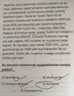 Yaşanmış veya yaşanması mümkün olayların ya da
insan yaşamının çeşitli yönlerinin sahnede kamuoyu
için canlandırılarak oynanmasına yönelik yazılmış
eserlerdir tiyatro. Genel bir Tiyatro Tarihi'nin ilk
sayfalarını karıştırırsak tiyatronun eskiliğinin 3000 yıla
ya da 2500 yıla dayandığı gibi sözlerle karşılaşırız.
Bunlar da; Eski Yunan'dan, Judea'dan, Mısır'dan
...
başlayıp günümüze kadar uzanan tiyatro için bildiğimiz
ve söylenmiş sözlerdir. Dünyada tiyatronun kaynağı
çok eski çağlara, MÖ oynanan av oyunlarına kadar
CO
dayanır. Bu sanattan yazılı olarak 2500 yıllık, yazıya
geçirilmemişi ise 7500 yıllık diye bahsedilir. Bu bir
gelenektir. Dilden dile, kuşaktan kuşağa ve kültürden
kültüre geçmiştir.
Stans
Bu parçanın anlatımında aşağıdakilerden hangisi
yoktur?
A) Tanımlamancobo B) Nicel veriler
C) Açıklayıcı anlatım
110
D) İkilemeler
E) Karşılaştırma bo