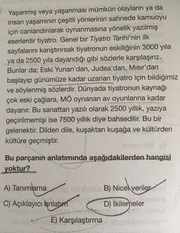 Yaşanmış veya yaşanması mümkün olayların ya da
insan yaşamının çeşitli yönlerinin sahnede kamuoyu
için canlandırılarak oynanmasına yönelik yazılmış
eserlerdir tiyatro. Genel bir Tiyatro Tarihi'nin ilk
sayfalarını karıştırırsak tiyatronun eskiliğinin 3000 yıla
ya da 2500 yıla dayandığı gibi sözlerle karşılaşırız.
Bunlar da; Eski Yunan'dan, Judea'dan, Mısır'dan
...
başlayıp günümüze kadar uzanan tiyatro için bildiğimiz
ve söylenmiş sözlerdir. Dünyada tiyatronun kaynağı
çok eski çağlara, MÖ oynanan av oyunlarına kadar
CO
dayanır. Bu sanattan yazılı olarak 2500 yıllık, yazıya
geçirilmemişi ise 7500 yıllık diye bahsedilir. Bu bir
gelenektir. Dilden dile, kuşaktan kuşağa ve kültürden
kültüre geçmiştir.
Stans
Bu parçanın anlatımında aşağıdakilerden hangisi
yoktur?
A) Tanımlamancobo B) Nicel veriler
C) Açıklayıcı anlatım
110
D) İkilemeler
E) Karşılaştırma bo
