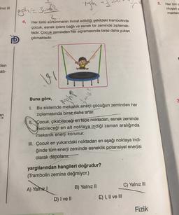 2.
-righ
IN
2
Iniz III
uph=3m2
Her biri
oluşan
maktad
4.
2
Her türlü sürtünmenin ihmal edildiği şekildeki trambolinde
çocuk, esnek iplere bağlı ve esnek bir zeminde zıplamak-
tadır. Çocuk
zeminden her sıçramasında biraz daha yukarı
çıkmaktadır.
D
den
ati-
?
Buna göre,
moh
3
an
1. Bu sistemde mekanik enerji çocuğun zeminden her
ziplamasında biraz daha artar.
II. Çocuk, çıkabileceği en tepe noktadan, esnek zeminde
Thebileceği en alt noktaya indiği zaman aralığında
mekanik enerji korunur.
III. Çocuk en yukarıdaki noktadan en aşağı noktaya indi-
ğinde tüm enerji zeminde esneklik potansiyel enerjisi
olarak depolanır.
yargılarından hangileri doğrudur?
(Trambolin zemine değmiyor.)
C) Yalnız III
B) Yalnız 10
A) Yalnız!
D) I ve II
E) I, II ve III
Fizik
