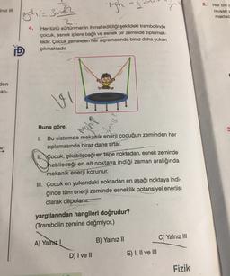 2.
-righ
IN
2
Iniz III
uph=3m2
Her biri
oluşan
maktad
4.
2
Her türlü sürtünmenin ihmal edildiği şekildeki trambolinde
çocuk, esnek iplere bağlı ve esnek bir zeminde zıplamak-
tadır. Çocuk
zeminden her sıçramasında biraz daha yukarı
çıkmaktadır.
D
den
ati-
?
Buna göre,
moh
3
an
1. Bu sistemde mekanik enerji çocuğun zeminden her
ziplamasında biraz daha artar.
II. Çocuk, çıkabileceği en tepe noktadan, esnek zeminde
Thebileceği en alt noktaya indiği zaman aralığında
mekanik enerji korunur.
III. Çocuk en yukarıdaki noktadan en aşağı noktaya indi-
ğinde tüm enerji zeminde esneklik potansiyel enerjisi
olarak depolanır.
yargılarından hangileri doğrudur?
(Trambolin zemine değmiyor.)
C) Yalnız III
B) Yalnız 10
A) Yalnız!
D) I ve II
E) I, II ve III
Fizik
