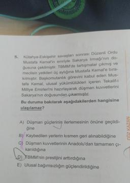 5.
Kütahya-Eskişehir savaşları sonrası Düzenli Ordu
Mustafa Kemal'in emriyle Sakarya Irmağı'nın do-
ğusuna çekilmiştir. TBMM'de tartışmalar çıkmış ve
meclisin yetkileri üç aylığına Mustafa Kemal'e bıra-
kılmıştır. Başkomutanlık görevini kabul eden Mus-
tafa Kemal, ulusal yükümlülükleri içeren Tekalif-i
Milliye Emirleri'ni hazırlayarak düşman kuvvetlerini
Sakarya'nın doğusundan çıkarmıştır.
Bu duruma bakılarak aşağıdakilerden hangisine
ulaşılamaz?
A) Düşman güçlerinin ilerlemesinin önüne geçildi-
gine
erinin
COZ KAZAN
B) Kaybedilen yerlerin kısmen geri alınabildiğine
C) Düşman kuvvetlerinin Anadolu'dan tamamen çı-
karıldığına
D) TBMM'nin prestijini arttırdığına
E) Ulusal bağımsızlığın güçlendirildiğine
