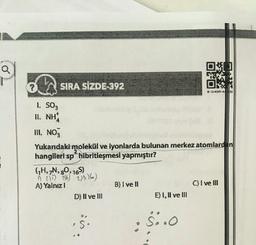 Q
?
SIRA SİZDE-392
Ok
* *****
I SO3
II. NH
III NO3
Yukandaki molekül ve lyonlarda bulunan merkez atomlard in
hangileri sp hibritleşmesi yapmıştır?
GH, N, 90, 165)
255) 3% 206)
A) Yalnız!
B) I ve II
C) I ve III
D) II ve III
E) 1, Il ve III
$
S:
S..0