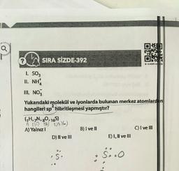 Q
?
SIRA SİZDE-392
Ok
* *****
I SO3
II. NH
III NO3
Yukandaki molekül ve lyonlarda bulunan merkez atomlard in
hangileri sp hibritleşmesi yapmıştır?
GH, N, 90, 165)
255) 3% 206)
A) Yalnız!
B) I ve II
C) I ve III
D) II ve III
E) 1, Il ve III
$
S:
S..0
