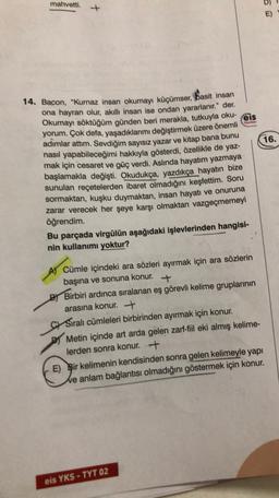 mahvetti.
Yayon
14. Bacon, "Kurnaz insan okumayı küçümser, Basit insan
ona hayran olur, akıllı insan ise ondan yararlanır." der.
Okumayı söktüğüm günden beri merakla, tutkuyla oku- eis
yorum. Çok defa, yaşadıklarımı değiştirmek üzere önemli
adımlar attım. Sevdiğim sayısız yazar ve kitap bana bunu
16.
nasıl yapabileceğimi hakkıyla gösterdi, özellikle de yaz-
mak için cesaret ve güç verdi. Aslında hayatım yazmaya
başlamakla değişti. Okudukça, yazdıkça hayatın bize
sunulan reçetelerden ibaret olmadığını keşfettim. Soru
sormaktan, kuşku duymaktan, insan hayatı ve onuruna
zarar verecek her şeye karşı olmaktan vazgeçmemeyi
öğrendim.
Bu parçada virgülün aşağıdaki işlevlerinden hangisi-
nin kullanımı yoktur?
A Cümle içindeki ara sözleri ayırmak için ara sözlerin
başına ve sonuna konur.
+
BY Birbiri ardınca sıralanan eş görevli kelime gruplarının
arasına konur. +
CSıralı cümleleri birbirinden ayırmak için konur.
Metin içinde art arda gelen zarf-fil eki almış kelime-
lerden sonra konur. +
E) Bir kelimenin kendisinden sonra gelen kelimeyle yapı
We anlam bağlantısı olmadığını göstermek için konur.
eis YKS - TYT 02