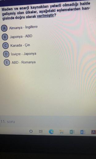Maden ve enerji kaynakları yeterli olmadığı halde
gelişmiş olan ülkeler, aşağıdaki eşlemelerden han-
gisinde doğru olarak verilmiştir?
A) Almanya - Ingiltere
B) Japonya - ABD
C) Kanada - Çin
D) İsviçre - Japonya
E) ABD - Romanya
11. soru
i