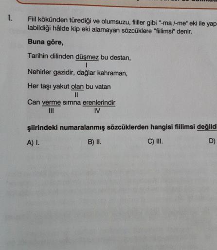 1.
Fiil kökünden türediği ve olumsuzu, filler gibi “-ma l-me" eki ile yap
labildiği hâlde kip eki alamayan sözcüklere "fiilimsi" denir.
Buna göre,
Tarihin dilinden düşmez bu destan,
I
Nehirler gazidir, dağlar kahraman,
Her taşı yakut olan bu vatan
II
Can v