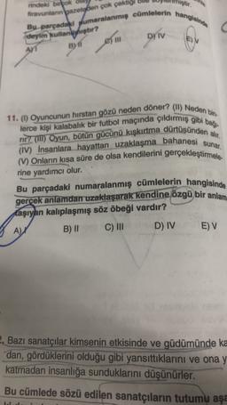 iştir.
firavunlann bazetelen çok çektig
rindeki birtok 0
Bu parçadaki pumaralanmış cümlelerin hangisinde
D) IV
deyim kullanmıştır?
Am B) 11
DrTv
EV
11. (1) Oyuncunun hirstan gözü neden döner? (11) Neden bin-
lerce kişi kalabalık bir futbol maçında çıldırmış gibi baği.
rir? (III) Oyun, bütün gücünü kışkırtma dürtüsünden alır.
(IV) insanlara hayattan uzaklaşma bahanesi sunar.
(V) Onların kısa süre de olsa kendilerini gerçekleştirmele
rine yardımcı olur.
Bu parçadaki numaralanmış cümlelerin hangisinde
gerçek anlamdan uzaklaşarak kendine özgü bir anlam
taşıyan kalıplaşmış söz öbeği vardır?
B) II
C) III
D) IV E) V
A) X
2. Bazı sanatçılar kimsenin etkisinde ve güdümünde ka
dan, gördüklerini olduğu gibi yansıttıklarını ve ona y
katmadan insanlığa sunduklarını düşünürler.
Bu cümlede sözü edilen sanatçıların tutumu aşa
