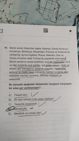 Lii
MILLET
020
STATE
3
10. Barok sanatı İtalya'dan başka, İspanya, Güney Almanya,
Avusturya, Bohemya, Macaristan, Polonya ve Hollanda'da
yerleşmiş; ayrıca İngiltere, Rusya, Meksika, Orta ve
Güney Amerika hatta Türkiye'de popülerlik edinmiştir.
Barok sanatının temel özellikleri; kuvvetli hayal gücü, kırık
ve eğri çizgilerle oval şekiller, ışık-gölge unsuru, renkli ve
detaylı göz kamaştırıcı süsleme unsurları, hareketlilik,
şairane ve mistik hava, mimaride merkezi ve geniş alan,
heykelde mermer ve bronz, resimde mistisizm ve
realizmdir.
Bu parçada aşağıdaki ifadelerden hangisini karşılayan
bir söze yer verilmemiştir?
A) Felsefi ekol
B)
Bir şeyi belirgin kilan esas nitelikler
C) Yaygınlık kazanmak
Gerçekçilik
E) Metafizik ve ruhsal olan