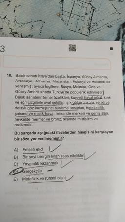 Lii
MILLET
020
STATE
3
10. Barok sanatı İtalya'dan başka, İspanya, Güney Almanya,
Avusturya, Bohemya, Macaristan, Polonya ve Hollanda'da
yerleşmiş; ayrıca İngiltere, Rusya, Meksika, Orta ve
Güney Amerika hatta Türkiye'de popülerlik edinmiştir.
Barok sanatının temel özellikleri; kuvvetli hayal gücü, kırık
ve eğri çizgilerle oval şekiller, ışık-gölge unsuru, renkli ve
detaylı göz kamaştırıcı süsleme unsurları, hareketlilik,
şairane ve mistik hava, mimaride merkezi ve geniş alan,
heykelde mermer ve bronz, resimde mistisizm ve
realizmdir.
Bu parçada aşağıdaki ifadelerden hangisini karşılayan
bir söze yer verilmemiştir?
A) Felsefi ekol
B)
Bir şeyi belirgin kilan esas nitelikler
C) Yaygınlık kazanmak
Gerçekçilik
E) Metafizik ve ruhsal olan
