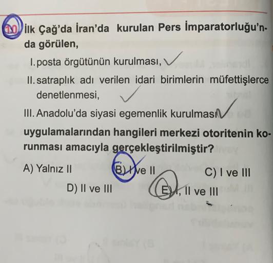 00 ilk Çağ'da İran'da kurulan Pers İmparatorluğu'n-
da görülen,
1. posta örgütünün kurulması,
II. satraplık adı verilen idari birimlerin müfettişlerce
denetlenmesi,
III. Anadolu'da siyasi egemenlik kurulması
uygulamalarından hangileri merkezi otoritenin ko-
runması amacıyla gerçekleştirilmiştir?
A) Yalnız II Be II
C) I ve III
D) II ve III
EDX, Il ve III
.