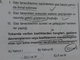 1.
1. Gaz taneciklerinin hacimlerinin gaz hacmi yanın-
da ihmal edilmesi
yaning
II. Gaz tanecikleri arasında sadece çarpışmalar si-
rasında çekim güçlerinin oluştuğu
III. Gaz taneciklerinin sürekli ve gelişigüzel hareket-
ler yaptığı
Yukarıda verilen özelliklerden hangileri, gazların
davranışlarının veya özelliklerinin standartlaştırıl-
ması için bilim insanları tarafından kullanılmıştır?
A) Yalnız
B) Yalnız III
C) I ve 11
D) I ve III
E) II ve III
