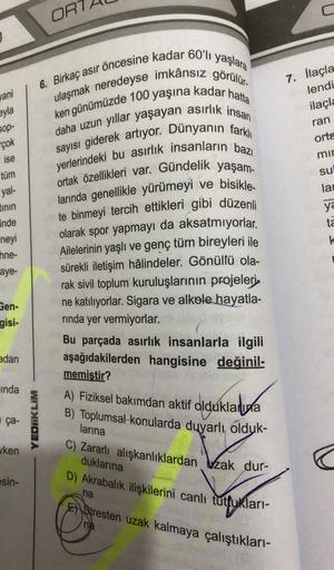ORT
yaşlara
6. Birkaç asır öncesine kadar 60'lı
yani
eyla
7. İlaçla
lendi
ilaçla
ran
orta
mir
su
SOP-
çok
ise
tüm
yal-
tinin
inde
lar
ulaşmak neredeyse imkânsız görülür.
ken günümüzde 100 yaşına kadar hatta
daha uzun yıllar yaşayan asirlik insan
sayısı gid