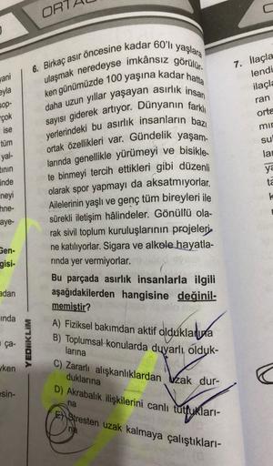 ORT
yaşlara
6. Birkaç asır öncesine kadar 60'lı
yani
eyla
7. İlaçla
lendi
ilaçla
ran
orta
mir
su
SOP-
çok
ise
tüm
yal-
tinin
inde
lar
ulaşmak neredeyse imkânsız görülür.
ken günümüzde 100 yaşına kadar hatta
daha uzun yıllar yaşayan asirlik insan
sayısı gid