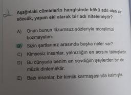 e. Aşağıdaki cümlelerin hangisinde kökü adil olan bir
sözcük, yapım eki alarak bir adı nitelemiştir?
A) Onun bunun lüzumsuz sözleriyle moralimizi
bozmayalım.
B) Sizin şartlarınız arasında başka neler var?
c) Kimsesiz insanlar, yalnızlığın en acısını tatmışlardır
.
D) Bu dünyada benim en sevdiğim şeylerden biri de
müzik dinlemektir.
E) Bazı insanlar, bir kimlik karmaşasında kalmıştır.