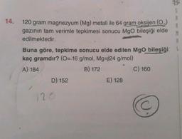 S
14.
B
M
120 gram magnezyum (Mg) metali ile 64 gram oksijen (0)
gazının tam verimle tepkimesi sonucu Mgo bileşiği elde
edilmektedir.
Buna göre, tepkime sonucu elde edilen Mgo bileşiği
kaç gramdır? (0= 16 g/mol, Mg=24 g/mol)
A) 184
B) 172
C) 160
D) 152
E) 128
C