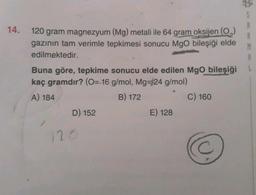 S
14.
B
M
120 gram magnezyum (Mg) metali ile 64 gram oksijen (0)
gazının tam verimle tepkimesi sonucu Mgo bileşiği elde
edilmektedir.
Buna göre, tepkime sonucu elde edilen Mgo bileşiği
kaç gramdır? (0= 16 g/mol, Mg=24 g/mol)
A) 184
B) 172
C) 160
D) 152
E) 128
C
