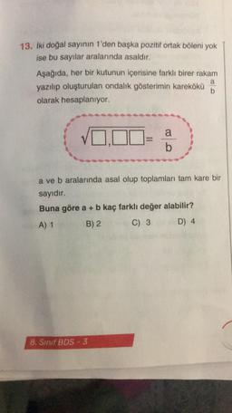 13. Iki doğal sayının 1'den başka pozitif ortak böleni yok
ise bu sayılar aralarında asaldır.
Aşağıda, her bir kutunun içerisine farklı birer rakam
yazılıp oluşturulan ondalik gösterimin karekökü
olarak hesaplanıyor.
a
b
1.Ona
b
a ve b aralarında asal olup toplamları tam kare bir
sayıdır.
Buna göre a + b kaç farklı değer alabilir?
A) 1
B) 2
C) 3
D) 4
8. Sinif BDS - 3