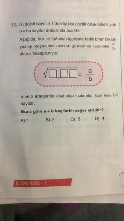 13. Iki doğal sayının 1'den başka pozitif ortak böleni yok
ise bu sayılar aralarında asaldır.
Aşağıda, her bir kutunun içerisine farklı birer rakam
yazılıp oluşturulan ondalik gösterimin karekökü
olarak hesaplanıyor.
a
b
1.Ona
b
a ve b aralarında asal olup toplamları tam kare bir
sayıdır.
Buna göre a + b kaç farklı değer alabilir?
A) 1
B) 2
C) 3
D) 4
8. Sinif BDS - 3
