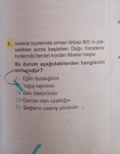 6. Akdeniz kıyılarında orman örtüsü 800 m yük-
seklikten sonra başlarken Doğu Karadeniz
kıyılarında hemen kıyıdan itibaren başlar.
Bu durum aşağıdakilerden hangisinin
sonucudur?
A) Eğim fazlalığının
Yağış rejiminin
C+ Bakı faktörünün
D) Denize olan uzaklığ