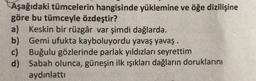 Aşağıdaki tümcelerin hangisinde yüklemine ve öğe dizilişine
göre bu tümceyle özdeştir?
a) Keskin bir rüzgâr var şimdi dağlarda.
b) Gemi ufukta kayboluyordu yavaş yavaş.
c) Buğulu gözlerinde parlak yıldızları seyrettim
d) Sabah olunca, güneşin ilk ışıkları dağların doruklarını
aydinlattı
